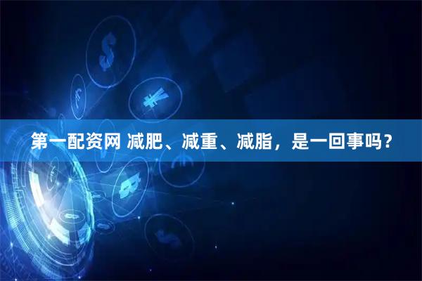 第一配资网 减肥、减重、减脂，是一回事吗？