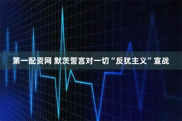 第一配资网 默茨誓言对一切“反犹主义”宣战