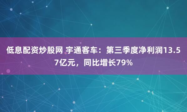 低息配资炒股网 宇通客车：第三季度净利润13.57亿元，同比增长79%