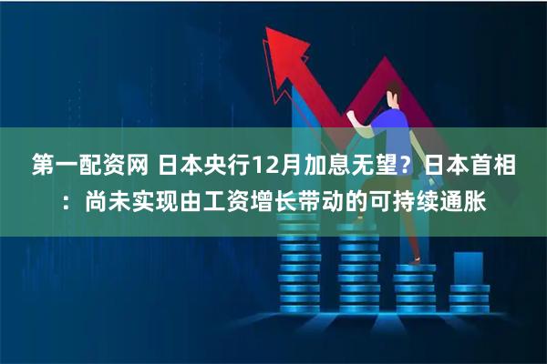 第一配资网 日本央行12月加息无望？日本首相：尚未实现由工资增长带动的可持续通胀