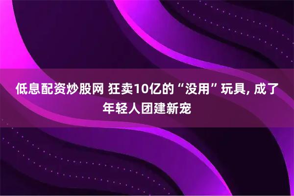 低息配资炒股网 狂卖10亿的“没用”玩具, 成了年轻人团建新宠
