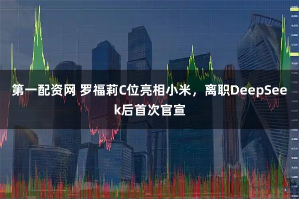 第一配资网 罗福莉C位亮相小米，离职DeepSeek后首次官宣