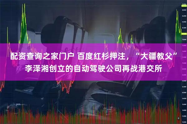 配资查询之家门户 百度红杉押注，“大疆教父”李泽湘创立的自动驾驶公司再战港交所