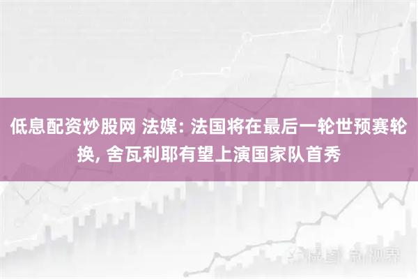 低息配资炒股网 法媒: 法国将在最后一轮世预赛轮换, 舍瓦利耶有望上演国家队首秀