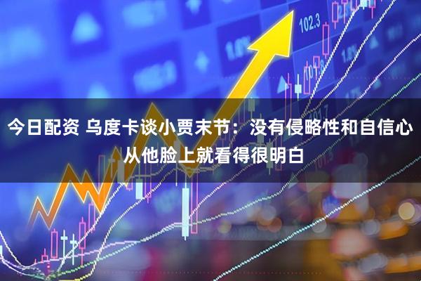 今日配资 乌度卡谈小贾末节：没有侵略性和自信心 从他脸上就看得很明白