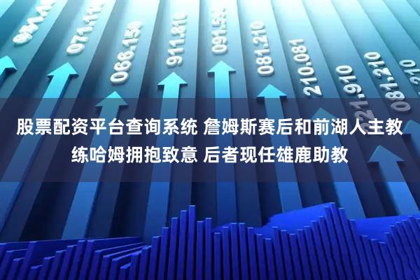 股票配资平台查询系统 詹姆斯赛后和前湖人主教练哈姆拥抱致意 后者现任雄鹿助教