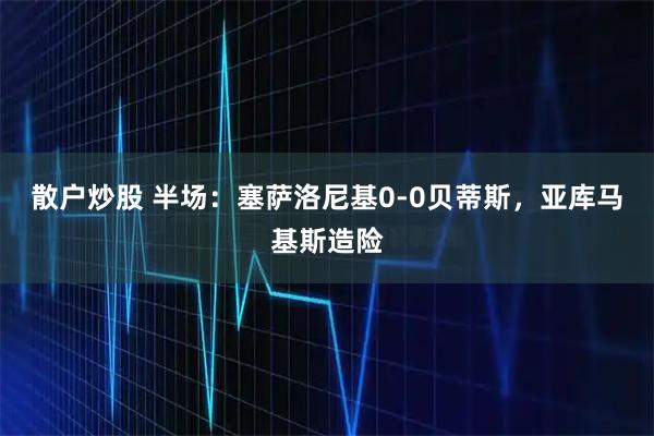散户炒股 半场：塞萨洛尼基0-0贝蒂斯，亚库马基斯造险