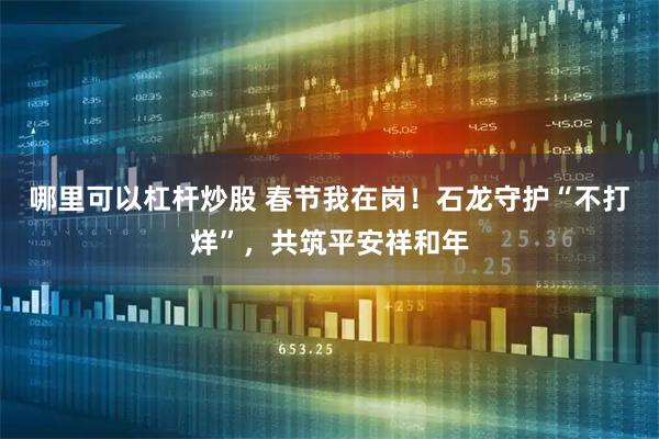 哪里可以杠杆炒股 春节我在岗！石龙守护“不打烊”，共筑平安祥和年