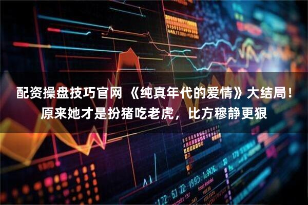 配资操盘技巧官网 《纯真年代的爱情》大结局！原来她才是扮猪吃老虎，比方穆静更狠