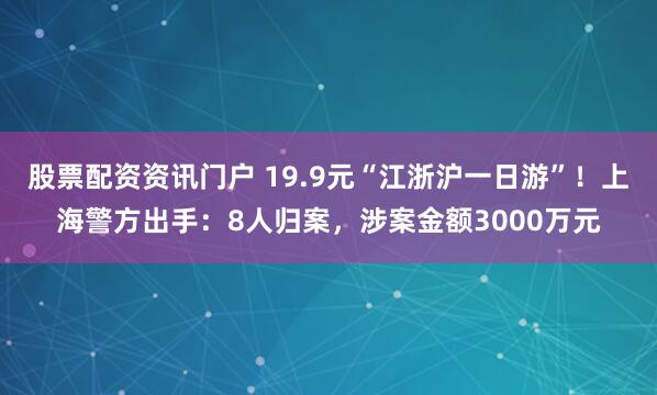 股票配资资讯门户 19.9元“江浙沪一日游”！上海警方出手：8人归案，涉案金额3000万元