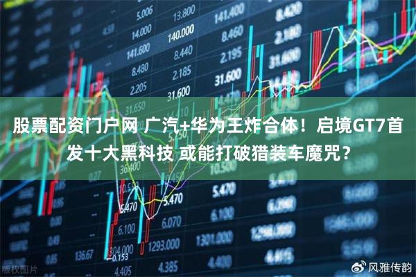 股票配资门户网 广汽+华为王炸合体！启境GT7首发十大黑科技 或能打破猎装车魔咒？