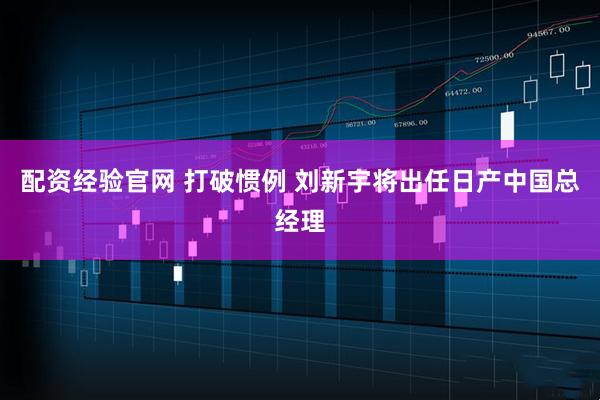 配资经验官网 打破惯例 刘新宇将出任日产中国总经理