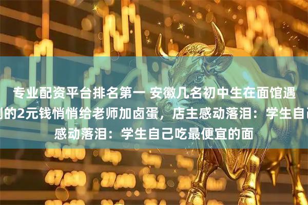 专业配资平台排名第一 安徽几名初中生在面馆遇到老师，用仅剩的2元钱悄悄给老师加卤蛋，店主感动落泪：学生自己吃最便宜的面