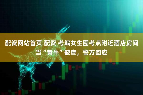 配资网站首页 配资 考编女生囤考点附近酒店房间当“黄牛”被查，警方回应