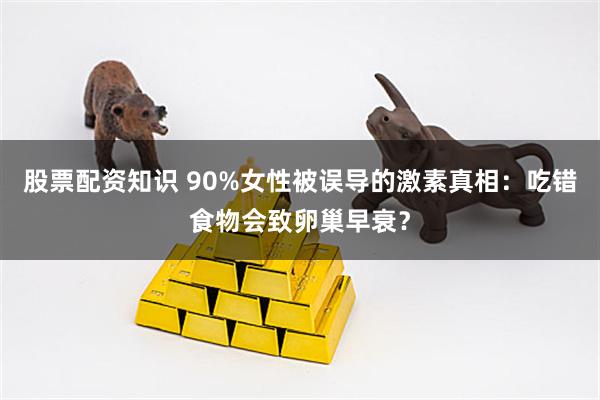 股票配资知识 90%女性被误导的激素真相：吃错食物会致卵巢早衰？