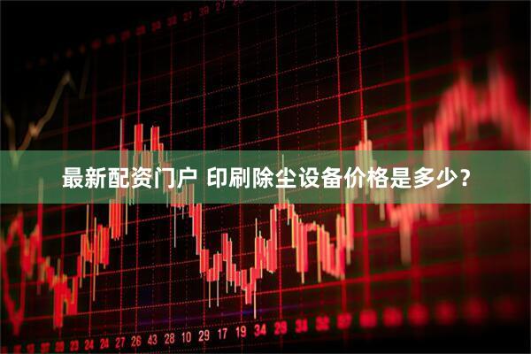 最新配资门户 印刷除尘设备价格是多少？