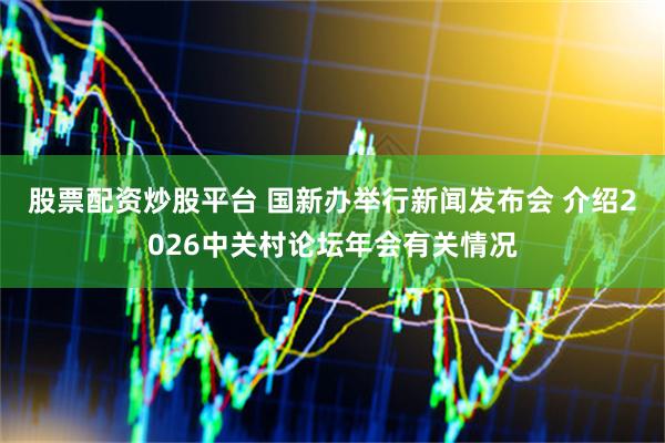 股票配资炒股平台 国新办举行新闻发布会 介绍2026中关村论坛年会有关情况