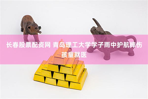 长春股票配资网 青岛理工大学学子雨中护航摔伤孩童就医