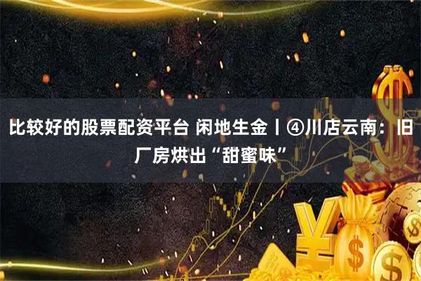 比较好的股票配资平台 闲地生金丨④川店云南：旧厂房烘出“甜蜜味”