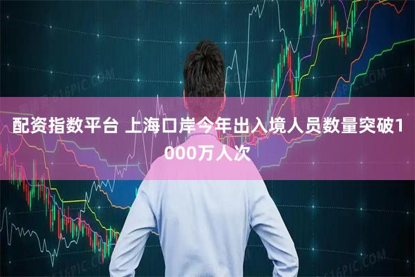 配资指数平台 上海口岸今年出入境人员数量突破1000万人次