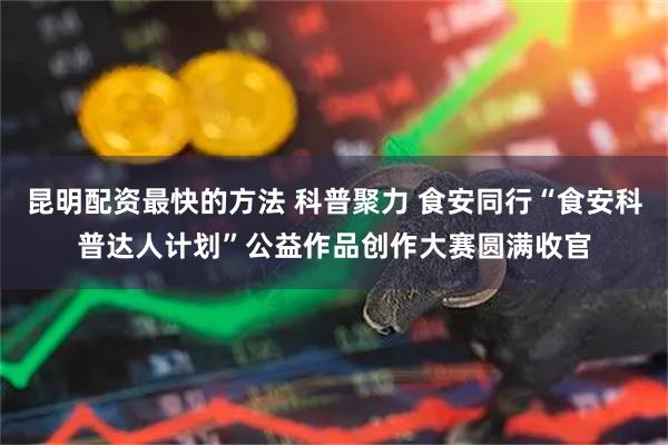 昆明配资最快的方法 科普聚力 食安同行“食安科普达人计划”公益作品创作大赛圆满收官