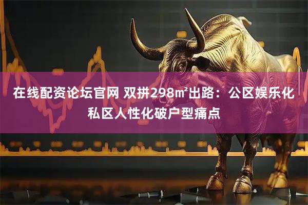 在线配资论坛官网 双拼298㎡出路：公区娱乐化私区人性化破户型痛点
