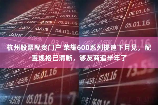杭州股票配资门户 荣耀600系列提速下月见，配置规格已清晰，够友商追半年了