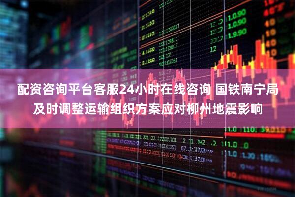 配资咨询平台客服24小时在线咨询 国铁南宁局及时调整运输组织方案应对柳州地震影响