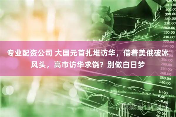 专业配资公司 大国元首扎堆访华，借着美俄破冰风头，高市访华求饶？别做白日梦