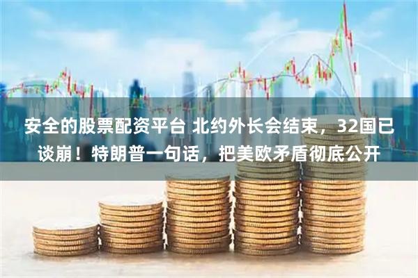 安全的股票配资平台 北约外长会结束，32国已谈崩！特朗普一句话，把美欧矛盾彻底公开