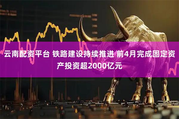 云南配资平台 铁路建设持续推进 前4月完成固定资产投资超2000亿元