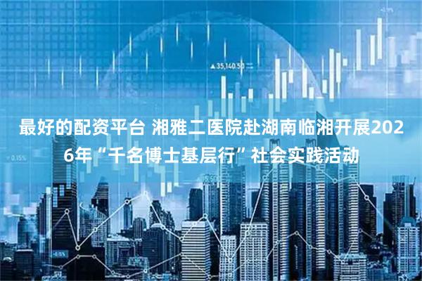 最好的配资平台 湘雅二医院赴湖南临湘开展2026年“千名博士基层行”社会实践活动