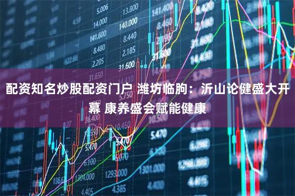 配资知名炒股配资门户 潍坊临朐：沂山论健盛大开幕 康养盛会赋能健康