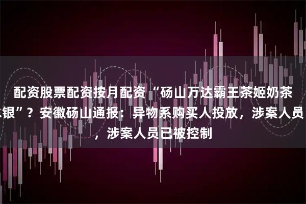 配资股票配资按月配资 “砀山万达霸王茶姬奶茶中喝出水银”？安徽砀山通报：异物系购买人投放，涉案人员已被控制