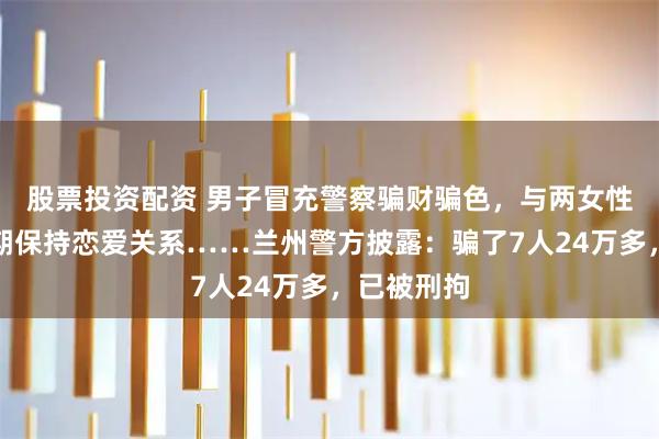 股票投资配资 男子冒充警察骗财骗色，与两女性受害人长期保持恋爱关系……兰州警方披露：骗了7人24万多，已被刑拘