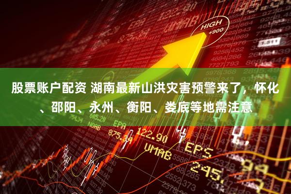股票账户配资 湖南最新山洪灾害预警来了，怀化、邵阳、永州、衡阳、娄底等地需注意