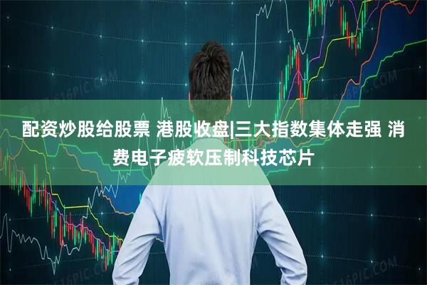 配资炒股给股票 港股收盘|三大指数集体走强 消费电子疲软压制科技芯片