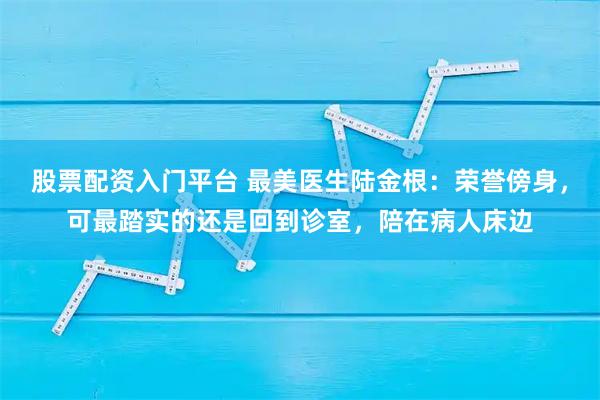 股票配资入门平台 最美医生陆金根：荣誉傍身，可最踏实的还是回到诊室，陪在病人床边